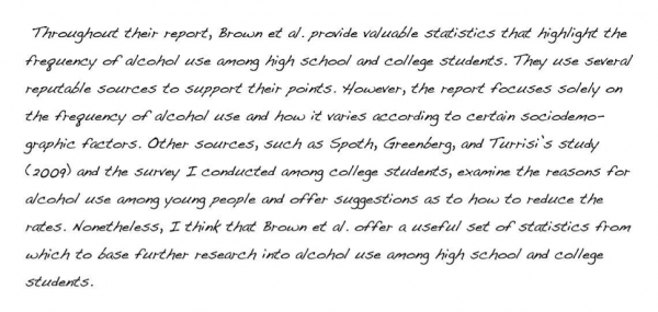 Throughout their report, Brown et al. provide valuable statistics that highlight the frequency of alcohol use among high school and college students. They use several reputable sources to support their points. However, the report focuses solely on the frequency of alcohol use and how it varies according to certain sociodemographic factors. Other sources, such as Spoth, Greenberg, and Turrisi’s study (2009) and the survey I conducted among college students, examine the reasons for alcohol use among young people and offer suggestions as to how to reduce the rates. Nonetheless, I think that Brown et al. offer a useful set of statistics from which to base further research into alcohol use among high school and college students.