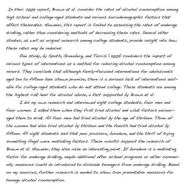 In their 2009 report, Brown et al. consider the rates of alcohol consumption among high school and college-aged students and various sociodemographic factors that affect theserates. However, this report is limited to assessing the rates of underage drinking, rather than considering methods of decreasing these rates. Several other studies, as well as original research among college students, provide insight into how these rates may be reduced. One study, by Spoth, Greenberg, and Turrisi (2009) considers the impact of various types of interventions as a method for reducing alcohol consumption among minors. They conclude that although family-focused interventions for adolescents aged ten to fifteen have shown promise, there is a serious lack of interventions available for college-aged students who do not attend college. These students are among the highest risk level for alcohol abuse, a fact supported by Brown et al. I did my own research and interviewed eight college students, four men and four women. I asked them when they first tried alcohol and what factors encouraged them to drink. All four men had tried alcohol by the age of thirteen. Three of the women had also tried alcohol by thirteen and the fourth had tried alcohol by fifteen. All eight students said that peer pressure, boredom, and the thrill of trying something illegal were motivating factors. These results support the research of Brown et al. However, they also raise an interesting point. If boredom is a motivating factor for underage drinking, maybe additional after school programs or other community measures could be introduced to dissuade teenagers from underage drinking. Based on my sources, further research is needed to show true preventative measures for teenage alcohol consumption.