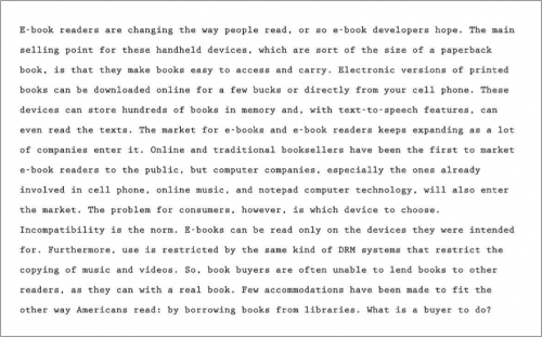 E-book readers are changing the way people read, or so e-book developers hope. The main selling point for these handheld devices, which are sort of the size of a paperback book, is that they make book easy to access and carry. Electronic versions of printed books can be downloaded online for a few bucks or directly from your cell phone. These devices can store hundreds of books in memory, and, with text-to-speech features, can even read the texts. The market for e-books and e-book readers keep expanding as a lot of companies enter it. Online and traditional booksellers have been the first to market e-book readers to the public, but computer companies, especially the ones already the market. The problem for consumers, however, is which devise to choose. Incompatibility is the nora. E-books can be only on the devices they were intended for. Furthermore, use is restricted by the same kind o DRM systems that restrict the copying of music and videos. So, book buyers are often unable to lend books to other readers, as they can with a real book. Few accommodations have been made to fit the other way Americans read: by borrowing books from libraries. What is a buyer to do?