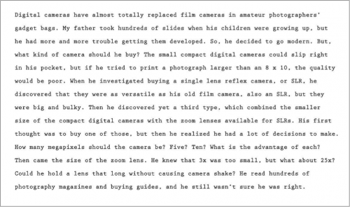 Digital cameras have almost totally replaced film cameras in amateur photographers’ gadget bags. My father took hundreds of slides when his children were growing up, but he had more and more trouble getting them developed. So, he decided to go modern. But, what kind of camera should be buy? The small compact digital cameras could slip right in his pocket, but if he tried to print a photograph larger than an 8 x 10, the quality would be poor. When he investigated buying a single lens reflex camera, or SLR, he discovered that they were as versatile as his old film camera, also an SLR, but they were big and bulky. Then he discovered yet a third type, which combined the smaller size of the compact digital cameras with the zoom lenses available for SLRS. His first thought was to buy one of those, but the he realized he had a lot of decisions to make. How many megapixels should the camera be? Five? Ten? What is the advantage of each? Then came the size of the zoom lens. He knew that 3x was too small, but what about 25x? Could he hold a lens that long without causing camera shake? He read hundreds of photography magazines and buying guides, and he still wasn’t sure he was right.