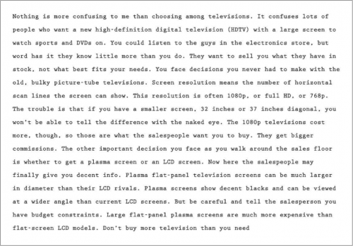 Nothing is more confusing to me than choosing among televisions. It confuses lots of people who want a new high-definition digital television (HDTV) with a large screen to watch sports and DVDs on. You could listen to the guys in the electronics store, but word has it they know little more than you do. They want to sell you what they have in stock, not what best fits your needs. You face decisions you never had to make with the old, bulky picture-tube televisions. Screen resolution means the number of horizontal scan lines the screen can show. This resolution is often 1080p, or full HD, or 768p. The trouble is that if you have a smaller screen, 32 inches or 37 inches diagonal., you won’t be able to tell the difference with the naked eye. The 1080p televisions cost more, though, so those are what the salespeople want you to buy. They get bigger commissions. The other important decision you face as you walk around the sales floor is whether to get a plasma screen or an LCD screen. Now here the salespeople may finally give you decent info. Plasma flat-panel television screens can be much larger in diameter than their LCD rivals. Plasma screens show decent blacks and can be viewed at a wider angle that current LCD screens. But be careful and tell the salesperson you have budget constraints. Large flat-panel plasma screens are much more expensive than flat-screen LCD models. Don’t buy more television than you need.