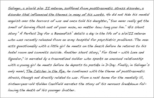 (underlined) Salinger, a World War II veteran, suffered from post traumatic stress disorder, a disorder that influenced the themes in many of his works. (end underline). He did not hide his mental anguish over the horrors of war and once told his daughter , “You never really get the smell of burning flesh out of your nose, no matter how long you live.” HIs short story “A Perfect Day for a Bananafish” details a day in the life of a WWII veteran who was recently released from an army hospital for psychiatric problems. The man acts questionably with a little girl he meets on the beach before he returns to his hotel room and commits suicide. Another short story, “For Esme- with Love and Squalor,” is narrated by a traumatized soldier who sparks an unusual relationship with a young girl he meets before he departs to partake in D-Day. Finally, in Salinger’s only novel, The Catcher in the Rye, he continues with the theme of post traumatic stress, though not directly related to war. From a rest home for the mentally ill, sixteen-year-old Holden Caulfield narrates the story of his nervous breakdown following the death of his younger brother.