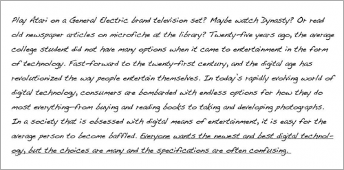 Play Atari on a General Electric brand television set? Maybe watch Dynasty? Or read old newspaper articles on microfiche at the library? Twenty-five years ago, the average college student did not have many options when it came to entertainment in the form of technology. Fast-forward to the twenty-first century, and the digital age has revolutionized the way people entertain themselves. In today’s rapidly-evolving world of digital technology consumers are bombarded with endless options of how they do most everything- from buying and reading books to taking and developing photographs. In a society that is obsessed with digital means of entertainment, it is easy for the average person to become baffled. (underlined) Everyone wants the newest and best digital technology, but the choices are many and the specifications are often confusion. (end underline)