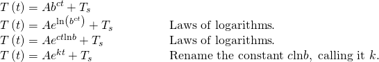Rendered by QuickLaTeX.com \begin{array}{ll}T\left(t\right)=A{b}^{ct}+{T}_{s}\hfill & \hfill \\ T\left(t\right)=A{e}^{\mathrm{ln}\left({b}^{ct}\right)}+{T}_{s}\begin{array}{cccc}& & & \end{array}\hfill & \text{Laws of logarithms}.\hfill \\ T\left(t\right)=A{e}^{ct\mathrm{ln}b}+{T}_{s}\hfill & \text{Laws of logarithms}.\hfill \\ T\left(t\right)=A{e}^{kt}+{T}_{s}\hfill & \text{Rename the constant }c \mathrm{ln} b,\text{ calling it }k.\hfill \end{array}