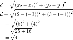Rendered by QuickLaTeX.com \begin{array}{l}\\ \begin{array}{l}d=\sqrt{{\left({x}_{2}-{x}_{1}\right)}^{2}+{\left({y}_{2}-{y}_{1}\right)}^{2}}\hfill \\ d=\sqrt{{\left(2-\left(-3\right)\right)}^{2}+{\left(3-\left(-1\right)\right)}^{2}}\hfill \\ \phantom{\rule{.7em}{0ex}}=\sqrt{{\left(5\right)}^{2}+{\left(4\right)}^{2}}\hfill \\ \phantom{\rule{.7em}{0ex}}=\sqrt{25+16}\hfill \\ \phantom{\rule{.7em}{0ex}}=\sqrt{41}\hfill \end{array}\end{array}