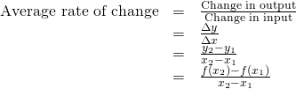 Rendered by QuickLaTeX.com \begin{array}{ccc}\hfill \text{Average rate of change}& =& \frac{\text{Change in output}}{\text{Change in input}}\hfill \\ & =& \frac{\Delta y}{\Delta x}\hfill \\ & =& \frac{{y}_{2}-{y}_{1}}{{x}_{2}-{x}_{1}}\hfill \\ & =& \frac{f\left({x}_{2}\right)-f\left({x}_{1}\right)}{{x}_{2}-{x}_{1}}\hfill \end{array}