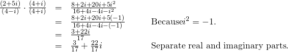 Rendered by QuickLaTeX.com \begin{array}{cccc}\hfill \frac{\left(2+5i\right)}{\left(4-i\right)}\cdot \frac{\left(4+i\right)}{\left(4+i\right)}& =& \frac{8+2i+20i+5{i}^{2}}{16+4i-4i-{i}^{2}}\hfill & \\ & =& \frac{8+2i+20i+5\left(-1\right)}{16+4i-4i-\left(-1\right)}\hfill & \phantom{\rule{2em}{0ex}}\text{Because} {i}^{2}=-1.\hfill \\ & =& \frac{3+22i}{17}\hfill & \\ & =& \frac{3}{17}+\frac{22}{17}i\hfill & \phantom{\rule{2em}{0ex}}\text{Separate real and imaginary parts}.\hfill \end{array}