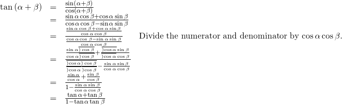 Rendered by QuickLaTeX.com \begin{array}{cccc}\hfill \mathrm{tan}\left(\alpha +\beta \right)& =& \frac{\mathrm{sin}\left(\alpha +\beta \right)}{\mathrm{cos}\left(\alpha +\beta \right)}\hfill & \\ & =& \frac{\mathrm{sin}\,\alpha \,\mathrm{cos}\,\beta +\mathrm{cos}\,\alpha \,\mathrm{sin}\,\beta }{\mathrm{cos}\,\alpha \,\mathrm{cos}\,\beta -\mathrm{sin}\,\alpha \,\mathrm{sin}\,\beta }\hfill & \\ & =& \frac{\frac{\mathrm{sin}\,\alpha \,\mathrm{cos}\,\beta +\mathrm{cos}\,\alpha \,\mathrm{sin}\,\beta }{\mathrm{cos}\,\alpha \,\mathrm{cos}\,\beta }}{\frac{\mathrm{cos}\,\alpha \,\mathrm{cos}\,\beta -\mathrm{sin}\,\alpha \,\mathrm{sin}\,\beta }{\mathrm{cos}\,\alpha \,\mathrm{cos}\,\beta }}\hfill & \text{Divide the numerator and denominator by cos}\,\alpha \,\text{cos}\,\beta .\hfill \\ & =& \frac{\frac{\mathrm{sin}\,\alpha \overline{)\,\mathrm{cos}\,\beta }}{\mathrm{cos}\,\alpha \overline{)\,\mathrm{cos}\,\beta }}+\frac{\overline{)\mathrm{cos}\,\alpha }\,\mathrm{sin}\,\beta }{\overline{)\mathrm{cos}\,\alpha }\,\mathrm{cos}\,\beta }}{\frac{\overline{)\mathrm{cos}\,\alpha }\overline{)\,\mathrm{cos}\,\beta }}{\overline{)\mathrm{cos}\,\alpha }\,\overline{)\mathrm{cos}\,\beta }}-\frac{\mathrm{sin}\,\alpha \,\mathrm{sin}\,\beta }{\mathrm{cos}\,\alpha \,\mathrm{cos}\,\beta }}\hfill & \\ & =& \frac{\frac{\mathrm{sin}\,\alpha }{\mathrm{cos}\,\alpha }+\frac{\mathrm{sin}\,\beta }{\mathrm{cos}\,\beta }}{1-\frac{\mathrm{sin}\,\alpha \,\mathrm{sin}\,\beta }{\mathrm{cos}\,\alpha \,\mathrm{cos}\,\beta }}\hfill & \\ & =& \frac{\mathrm{tan}\,\alpha +\mathrm{tan}\,\beta }{1-\mathrm{tan}\,\alpha \,\mathrm{tan}\,\beta }\hfill & \end{array}