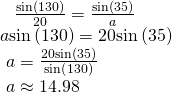 Rendered by QuickLaTeX.com \begin{array}{l}\begin{array}{l}\begin{array}{l}\hfill \\ \hfill \end{array}\hfill \\ \text{ }\frac{\mathrm{sin}\left(130°\right)}{20}=\frac{\mathrm{sin}\left(35°\right)}{a}\hfill \end{array}\hfill \\ a\mathrm{sin}\left(130°\right)=20\mathrm{sin}\left(35°\right)\hfill \\ \text{ }a=\frac{20\mathrm{sin}\left(35°\right)}{\mathrm{sin}\left(130°\right)}\hfill \\ \text{ }a\approx 14.98\hfill \end{array}