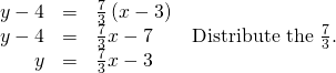 Rendered by QuickLaTeX.com \begin{array}{ccc}\hfill y-4& =& \frac{7}{3}\left(x-3\right)\hfill \\ \hfill y-4& =& \frac{7}{3}x-7\phantom{\rule{2em}{0ex}}\text{Distribute the }\frac{7}{3}.\hfill \\ \hfill y& =& \frac{7}{3}x-3\hfill \end{array}