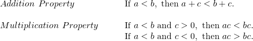 Rendered by QuickLaTeX.com \begin{array}{ll}Addition\text{ }Property\hfill & \phantom{\rule{2em}{0ex}}\text{If }a<b,\text{ then }a+c<b+c.\hfill \\ \hfill & \hfill \\ Multiplication\text{ }Property\hfill & \phantom{\rule{2em}{0ex}}\text{If }a<b\text{ and }c>0,\text{ then }ac<bc.\hfill \\ \hfill & \phantom{\rule{2em}{0ex}}\text{If }a<b\text{ and }c<0,\text{ then }ac>bc.\hfill \end{array}