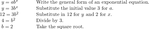 Rendered by QuickLaTeX.com \begin{array}{ll}\text{ }y=a{b}^{x}\hfill & \text{Write the general form of an exponential equation}.\hfill \\ \text{ }y=3{b}^{x}\hfill & \text{Substitute the initial value 3 for }a.\hfill \\ 12=3{b}^{2}\hfill & \text{Substitute in 12 for }y\text{ and 2 for }x.\hfill \\ \text{ }4={b}^{2}\hfill & \text{Divide by 3}.\hfill \\ \text{ }b=±2\begin{array}{cccc}& & & \end{array}\hfill & \text{Take the square root}.\hfill \end{array}