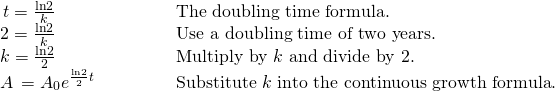 Rendered by QuickLaTeX.com \begin{array}{ll}\,t=\frac{\mathrm{ln}2}{k}\hfill & \text{The doubling time formula}.\hfill \\ 2=\frac{\mathrm{ln}2}{k}\hfill & \text{Use a doubling time of two years}.\hfill \\ k=\frac{\mathrm{ln}2}{2}\hfill & \text{Multiply by }k\text{ and divide by 2}.\hfill \\ A\,={A}_{0}{e}^{\frac{\mathrm{ln}2}{2}t}\begin{array}{cccc}& & & \end{array}\hfill & \text{Substitute }k\text{ into the continuous growth formula}.\hfill \end{array}