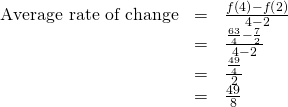 Rendered by QuickLaTeX.com \begin{array}{ccc}\hfill \text{Average rate of change}& =& \frac{f\left(4\right)-f\left(2\right)}{4-2}\hfill \\ & =& \frac{\frac{63}{4}-\frac{7}{2}}{4-2}\hfill \\ & =& \frac{\frac{49}{4}}{2}\hfill \\ & =& \frac{49}{8}\hfill \end{array}