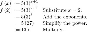 Rendered by QuickLaTeX.com \begin{array}{lll}f\left(x\right)\hfill & =5{\left(3\right)}^{x+1}\hfill & \hfill \\ f\left(2\right)\hfill & =5{\left(3\right)}^{2+1}\hfill & \text{Substitute }x=2.\hfill \\ \hfill & =5{\left(3\right)}^{3}\hfill & \text{Add the exponents}.\hfill \\ \hfill & =5\left(27\right)\hfill & \text{Simplify the power}\text{.}\hfill \\ \hfill & =135\hfill & \text{Multiply}\text{.}\hfill \end{array}