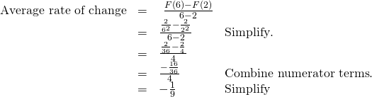 Rendered by QuickLaTeX.com \begin{array}{cccc}\hfill \text{Average rate of change}& =& \text{ }\frac{F\left(6\right)-F\left(2\right)}{6-2}\hfill & \\ & =& \frac{\frac{2}{{6}^{2}}-\frac{2}{{2}^{2}}}{6-2}\hfill & \text{Simplify}.\hfill \\ & =\hfill & \frac{\frac{2}{36}-\frac{2}{4}}{4}\hfill & \\ & =& \frac{-\frac{16}{36}}{4}\hfill & \text{Combine numerator terms}.\hfill \\ & =& -\frac{1}{9}\hfill & \text{Simplify}\hfill \end{array}