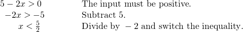 Rendered by QuickLaTeX.com \begin{array}{ll}5-2x>0\hfill & \text{The input must be positive}.\hfill \\ \,\,\,-2x>-5\hfill & \text{Subtract }5.\hfill \\ \,\,\,\,\,\,\,\,\,\,\,\,x<\frac{5}{2}\begin{array}{cccc}& & & \end{array}\hfill & \text{Divide by }-2\text{ and switch the inequality}.\hfill \end{array}