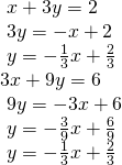 \begin{array}{l}\text{ }x+3y=2\hfill \\ \text{ }3y=-x+2\hfill \\ \text{ }y=-\frac{1}{3}x+\frac{2}{3}\hfill \\ 3x+9y=6\hfill \\ \text{ }9y=-3x+6\hfill \\ \text{ }y=-\frac{3}{9}x+\frac{6}{9}\hfill \\ \text{ }y=-\frac{1}{3}x+\frac{2}{3}\hfill \end{array}