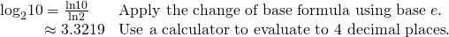 Rendered by QuickLaTeX.com \begin{array}{ll}{\mathrm{log}}_{2}10=\frac{\mathrm{ln}10}{\mathrm{ln}2}\hfill & \text{Apply the change of base formula using base }e.\hfill \\ \,\,\,\,\,\,\,\,\,\,\,\,\,\,\,\,\,\approx 3.3219\hfill & \text{Use a calculator to evaluate to 4 decimal places}.\hfill \end{array}