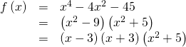 \begin{array}{ccc}\hfill f\left(x\right)& =& {x}^{4}-4{x}^{2}-45\hfill \\ & =& \left({x}^{2}-9\right)\left({x}^{2}+5\right)\hfill \\ & =& \left(x-3\right)\left(x+3\right)\left({x}^{2}+5\right)\hfill \end{array}