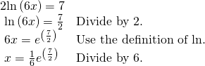 Rendered by QuickLaTeX.com \begin{array}{ll}2\mathrm{ln}\left(6x\right)=7\hfill & \hfill \\ \text{ }\mathrm{ln}\left(6x\right)=\frac{7}{2}\hfill & \text{Divide by 2}.\hfill \\ \text{ }6x={e}^{\left(\frac{7}{2}\right)}\hfill & \text{Use the definition of }\mathrm{ln}.\hfill \\ \text{ }x=\frac{1}{6}{e}^{\left(\frac{7}{2}\right)}\hfill & \text{Divide by 6}.\hfill \end{array}