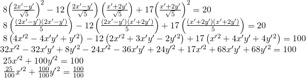 Rendered by QuickLaTeX.com \begin{array}{l}\text{ }8{\left(\frac{2{x}^{\prime }-{y}^{\prime }}{\sqrt{5}}\right)}^{2}-12\left(\frac{2{x}^{\prime }-{y}^{\prime }}{\sqrt{5}}\right)\left(\frac{{x}^{\prime }+2{y}^{\prime }}{\sqrt{5}}\right)+17{\left(\frac{{x}^{\prime }+2{y}^{\prime }}{\sqrt{5}}\right)}^{2}=20\text{ }\hfill \\ \text{ }8\left(\frac{\left(2{x}^{\prime }-{y}^{\prime }\right)\left(2{x}^{\prime }-{y}^{\prime }\right)}{5}\right)-12\left(\frac{\left(2{x}^{\prime }-{y}^{\prime }\right)\left({x}^{\prime }+2{y}^{\prime }\right)}{5}\right)+17\left(\frac{\left({x}^{\prime }+2{y}^{\prime }\right)\left({x}^{\prime }+2{y}^{\prime }\right)}{5}\right)=20\text{ }\hfill \\ \text{ }8\left(4{x}^{\prime }{}^{2}-4{x}^{\prime }{y}^{\prime }+{y}^{\prime }{}^{2}\right)-12\left(2{x}^{\prime }{}^{2}+3{x}^{\prime }{y}^{\prime }-2{y}^{\prime }{}^{2}\right)+17\left({x}^{\prime }{}^{2}+4{x}^{\prime }{y}^{\prime }+4{y}^{\prime }{}^{2}\right)=100\hfill \\ 32{x}^{\prime }{}^{2}-32{x}^{\prime }{y}^{\prime }+8{y}^{\prime }{}^{2}-24{x}^{\prime }{}^{2}-36{x}^{\prime }{y}^{\prime }+24{y}^{\prime }{}^{2}+17{x}^{\prime }{}^{2}+68{x}^{\prime }{y}^{\prime }+68{y}^{\prime }{}^{2}=100\hfill \\ \text{ }25{x}^{\prime }{}^{2}+100{y}^{\prime }{}^{2}=100\text{ }\hfill \\ \text{ }\frac{25}{100}{x}^{\prime }{}^{2}+\frac{100}{100}{y}^{\prime }{}^{2}=\frac{100}{100} \hfill \end{array}