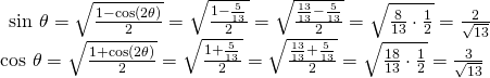 Rendered by QuickLaTeX.com \begin{array}{l}\begin{array}{l}\hfill \\ \hfill \\ \mathrm{sin}\text{ }\theta =\sqrt{\frac{1-\mathrm{cos}\left(2\theta \right)}{2}}=\sqrt{\frac{1-\frac{5}{13}}{2}}=\sqrt{\frac{\frac{13}{13}-\frac{5}{13}}{2}}=\sqrt{\frac{8}{13}\cdot \frac{1}{2}}=\frac{2}{\sqrt{13}}\hfill \end{array}\hfill \\ \mathrm{cos}\text{ }\theta =\sqrt{\frac{1+\mathrm{cos}\left(2\theta \right)}{2}}=\sqrt{\frac{1+\frac{5}{13}}{2}}=\sqrt{\frac{\frac{13}{13}+\frac{5}{13}}{2}}=\sqrt{\frac{18}{13}\cdot \frac{1}{2}}=\frac{3}{\sqrt{13}}\hfill \end{array}