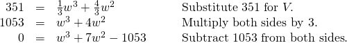 Rendered by QuickLaTeX.com \begin{array}{cccc}\hfill 351& =& \frac{1}{3}{w}^{3}+\frac{4}{3}{w}^{2}\hfill & \phantom{\rule{2em}{0ex}}\text{Substitute 351 for }V.\hfill \\ \hfill 1053& =& {w}^{3}+4{w}^{2}\hfill & \phantom{\rule{2em}{0ex}}\text{Multiply both sides by 3}.\hfill \\ \hfill 0& =& {w}^{3}+7{w}^{2}-1053\hfill & \phantom{\rule{2em}{0ex}}\text{Subtract 1053 from both sides}.\hfill \end{array}