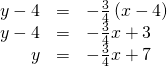 Rendered by QuickLaTeX.com \begin{array}{ccc}\hfill y-4& =& -\frac{3}{4}\left(x-4\right)\hfill \\ \hfill y-4& =& -\frac{3}{4}x+3\hfill \\ \hfill y& =& -\frac{3}{4}x+7\hfill \end{array}