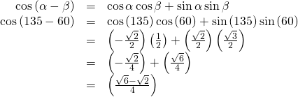 Rendered by QuickLaTeX.com \begin{array}{ccc}\hfill \mathrm{cos}\left(\alpha -\beta \right)& =& \mathrm{cos}\,\alpha \,\mathrm{cos}\,\beta +\mathrm{sin}\,\alpha \,\mathrm{sin}\,\beta \hfill \\ \hfill \mathrm{cos}\left(135°-60°\right)& =& \mathrm{cos}\left(135°\right)\mathrm{cos}\left(60°\right)+\mathrm{sin}\left(135°\right)\mathrm{sin}\left(60°\right)\hfill \\ & =& \left(-\frac{\sqrt{2}}{2}\right)\left(\frac{1}{2}\right)+\left(\frac{\sqrt{2}}{2}\right)\left(\frac{\sqrt{3}}{2}\right)\hfill \\ & =& \left(-\frac{\sqrt{2}}{4}\right)+\left(\frac{\sqrt{6}}{4}\right)\hfill \\ & =& \left(\frac{\sqrt{6}-\sqrt{2}}{4}\right)\hfill \end{array}