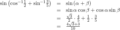 Rendered by QuickLaTeX.com \begin{array}{ccc}\hfill \mathrm{sin}\left({\mathrm{cos}}^{-1}\frac{1}{2}+{\mathrm{sin}}^{-1}\frac{3}{5}\right)& =& \mathrm{sin}\left(\alpha +\beta \right)\hfill \\ & =& \mathrm{sin}\,\alpha \,\mathrm{cos}\,\beta +\mathrm{cos}\,\alpha \,\mathrm{sin}\,\beta \hfill \\ & =& \frac{\sqrt{3}}{2}\cdot \frac{4}{5}+\frac{1}{2}\cdot \frac{3}{5}\hfill \\ & =& \frac{4\sqrt{3}+3}{10}\hfill \end{array}