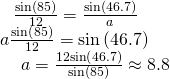 Rendered by QuickLaTeX.com \begin{array}{l}\begin{array}{l}\hfill \\ \begin{array}{l}\hfill \\ \frac{\mathrm{sin}\left(85°\right)}{12}=\frac{\mathrm{sin}\left(46.7°\right)}{a}\hfill \end{array}\hfill \end{array}\hfill \\ \,a\frac{\mathrm{sin}\left(85°\right)}{12}=\mathrm{sin}\left(46.7°\right)\hfill \\ \text{ }\,\,\,\,\,\,a=\frac{12\mathrm{sin}\left(46.7°\right)}{\mathrm{sin}\left(85°\right)}\approx 8.8\hfill \end{array}