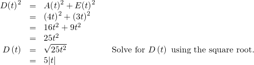 Rendered by QuickLaTeX.com \begin{array}{cccc}\hfill D{\left(t\right)}^{2}& =& A{\left(t\right)}^{2}+E{\left(t\right)}^{2}\hfill & \\ & =& {\left(4t\right)}^{2}+{\left(3t\right)}^{2}\hfill & \\ & =& 16{t}^{2}+9{t}^{2}\hfill & \\ & =& 25{t}^{2}\hfill & \\ \hfill \text{ }D\left(t\right)& =& ±\sqrt{25{t}^{2}}\hfill & \phantom{\rule{1em}{0ex}}\text{Solve for }D\left(t\right)\text{ using the square root.}\hfill \\ & =& ±5|t|\hfill & \end{array}