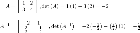 \begin{array}{l}\,\,\,\,\,\,A=\left[\begin{array}{cc}1& 2\\ 3& 4\end{array}\right],\mathrm{det}\left(A\right)=1\left(4\right)-3\left(2\right)=-2\hfill \\ \hfill \\ {A}^{-1}=\left[\begin{array}{cc}-2& 1\\ \frac{3}{2}& -\frac{1}{2}\end{array}\right],\mathrm{det}\left({A}^{-1}\right)=-2\left(-\frac{1}{2}\right)-\left(\frac{3}{2}\right)\left(1\right)=-\frac{1}{2}\hfill \end{array}