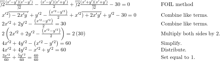 Rendered by QuickLaTeX.com \begin{array}{ll}\overline{)2}\frac{\left({x}^{\prime }-{y}^{\prime }\right)\left({x}^{\prime }-{y}^{\prime }\right)}{\overline{)2}}-\frac{\left({x}^{\prime }-{y}^{\prime }\right)\left({x}^{\prime }+{y}^{\prime }\right)}{2}+\overline{)2}\frac{\left({x}^{\prime }+{y}^{\prime }\right)\left({x}^{\prime }+{y}^{\prime }\right)}{\overline{)2}}-30=0\hfill & \begin{array}{cccc}& & & \end{array}\text{FOIL method}\hfill \\ \text{ }{x}^{\prime }{}^{2}{\overline{)-2{x}^{\prime }y}}^{\prime }+{y}^{\prime }{}^{2}-\frac{\left({x}^{\prime }{}^{2}-{y}^{\prime }{}^{2}\right)}{2}+{x}^{\prime }{}^{2}\overline{)+2{x}^{\prime }{y}^{\prime }}+{y}^{\prime }{}^{2}-30=0\hfill & \begin{array}{cccc}& & & \end{array}\text{Combine like terms}.\hfill \\ \text{ }2{x}^{\prime }{}^{2}+2{y}^{\prime }{}^{2}-\frac{\left({x}^{\prime }{}^{2}-{y}^{\prime }{}^{2}\right)}{2}=30\hfill & \begin{array}{cccc}& & & \end{array}\text{Combine like terms}.\hfill \\ \text{ }2\left(2{x}^{\prime }{}^{2}+2{y}^{\prime }{}^{2}-\frac{\left({x}^{\prime }{}^{2}-{y}^{\prime }{}^{2}\right)}{2}\right)=2\left(30\right)\hfill & \begin{array}{cccc}& & & \end{array}\text{Multiply both sides by 2}.\hfill \\ \text{ }4{x}^{\prime }{}^{2}+4{y}^{\prime }{}^{2}-\left({x}^{\prime }{}^{2}-{y}^{\prime }{}^{2}\right)=60\hfill & \begin{array}{cccc}& & & \end{array}\text{Simplify}.\hfill \\ \text{ }4{x}^{\prime }{}^{2}+4{y}^{\prime }{}^{2}-{x}^{\prime }{}^{2}+{y}^{\prime }{}^{2}=60\hfill & \begin{array}{cccc}& & & \end{array}\text{Distribute}.\hfill \\ \text{ }\frac{3{x}^{\prime }{}^{2}}{60}+\frac{5{y}^{\prime }{}^{2}}{60}=\frac{60}{60}\hfill & \begin{array}{cccc}& & & \end{array}\text{Set equal to 1}.\hfill \end{array}