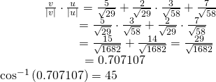 Rendered by QuickLaTeX.com \begin{array}{l}\,\,\,\,\,\,\,\,\,\,\,\,\,\,\,\,\,\,\,\,\,\,\,\,\frac{v}{|v|}\cdot \frac{u}{|u|}=〈\frac{5}{\sqrt{29}}+\frac{2}{\sqrt{29}}〉\cdot 〈\frac{3}{\sqrt{58}}+\frac{7}{\sqrt{58}}〉\hfill \\ \,\,\,\,\,\,\,\,\,\,\,\,\,\,\,\,\,\,\,\,\,\,\,\,\,\,\,\,\,\,\,\,\,\,\,\,\,\,\,\,\,=\frac{5}{\sqrt{29}}\cdot \frac{3}{\sqrt{58}}+\frac{2}{\sqrt{29}}\cdot \frac{7}{\sqrt{58}}\hfill \\ \,\,\,\,\,\,\,\,\,\,\,\,\,\,\,\,\,\,\,\,\,\,\,\,\,\,\,\,\,\,\,\,\,\,\,\,\,\,\,\,\,=\frac{15}{\sqrt{1682}}+\frac{14}{\sqrt{1682}}=\frac{29}{\sqrt{1682}}\hfill \\ \begin{array}{l}\,\,\,\,\,\,\,\,\,\,\,\,\,\,\,\,\,\,\,\,\,\,\,\,\,\,\,\,\,\,\,\,\,\,\,\,\,\,\,\,\,=0.707107\hfill \\ {\mathrm{cos}}^{-1}\left(0.707107\right)=45°\hfill \end{array}\hfill \end{array}