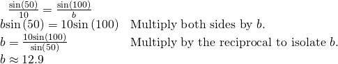 Rendered by QuickLaTeX.com \begin{array}{ll}\begin{array}{l}\hfill \\ \,\text{ }\frac{\mathrm{sin}\left(50°\right)}{10}=\frac{\mathrm{sin}\left(100°\right)}{b}\hfill \end{array}\hfill & \hfill \\ \text{ }b\mathrm{sin}\left(50°\right)=10\mathrm{sin}\left(100°\right)\hfill & \text{Multiply both sides by }b.\hfill \\ \text{ }b=\frac{10\mathrm{sin}\left(100°\right)}{\mathrm{sin}\left(50°\right)}\begin{array}{cccc}& & & \end{array}\hfill & \text{Multiply by the reciprocal to isolate }b.\hfill \\ \text{ }b\approx 12.9\hfill & \hfill \end{array}