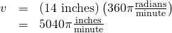 Rendered by QuickLaTeX.com \begin{array}{ccc}\hfill v& =& \left(\text{14 inches}\right)\left(360\pi \frac{\text{radians}}{\text{minute}}\right)\hfill \\ & =& 5040\pi \frac{\text{inches}}{\text{minute}}\hfill \end{array}