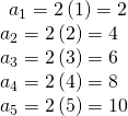 Rendered by QuickLaTeX.com \begin{array}{l}\begin{array}{l}\\ {a}_{1}=2\left(1\right)=2\end{array}\hfill \\ {a}_{2}=2\left(2\right)=4\hfill \\ {a}_{3}=2\left(3\right)=6\hfill \\ {a}_{4}=2\left(4\right)=8\hfill \\ {a}_{5}=2\left(5\right)=10\hfill \end{array}