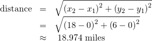 Rendered by QuickLaTeX.com \begin{array}{ccc}\hfill \text{distance}& =& \sqrt{{\left({x}_{2}-{x}_{1}\right)}^{2}+{\left({y}_{2}-{y}_{1}\right)}^{2}}\hfill \\ & =& \sqrt{{\left(18-0\right)}^{2}+{\left(6-0\right)}^{2}}\hfill \\ & \approx & \text{ }18.974\text{ miles}\hfill \end{array}