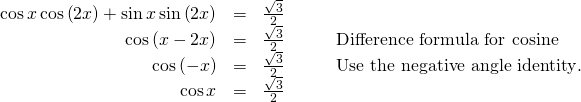 \begin{array}{cccc}\hfill \mathrm{cos}\,x\,\mathrm{cos}\left(2x\right)+\mathrm{sin}\,x\,\mathrm{sin}\left(2x\right)& =& \frac{\sqrt{3}}{2}\hfill & \\ \hfill \mathrm{cos}\left(x-2x\right)& =& \frac{\sqrt{3}}{2}\hfill & \phantom{\rule{2em}{0ex}}\text{Difference formula for cosine}\hfill \\ \hfill \mathrm{cos}\left(-x\right)& =& \frac{\sqrt{3}}{2}\hfill & \phantom{\rule{2em}{0ex}}\text{Use the negative angle identity}.\hfill \\ \hfill \mathrm{cos}\,x& =& \frac{\sqrt{3}}{2}\hfill & \end{array}