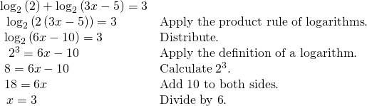 Rendered by QuickLaTeX.com \begin{array}{ll}{\mathrm{log}}_{2}\left(2\right)+{\mathrm{log}}_{2}\left(3x-5\right)=3\hfill & \hfill \\ \text{ }\,{\mathrm{log}}_{2}\left(2\left(3x-5\right)\right)=3\hfill & \text{Apply the product rule of logarithms}.\hfill \\ \text{ }{\mathrm{log}}_{2}\left(6x-10\right)=3\hfill & \text{Distribute}.\hfill \\ \text{ }\,\,{2}^{3}=6x-10\hfill & \text{Apply the definition of a logarithm}.\hfill \\ \text{ }8=6x-10\begin{array}{cccc}& & & \end{array}\hfill & \text{Calculate }{2}^{3}.\hfill \\ \text{ }18=6x\hfill & \text{Add 10 to both sides}.\hfill \\ \text{ }\,x=3\hfill & \text{Divide by 6}.\hfill \end{array}
