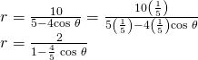 Rendered by QuickLaTeX.com \begin{array}{l}\hfill \\ \begin{array}{l}r=\frac{10}{5-4\mathrm{cos}\text{ }\theta }=\frac{10\left(\frac{1}{5}\right)}{5\left(\frac{1}{5}\right)-4\left(\frac{1}{5}\right)\mathrm{cos}\text{ }\theta }\hfill \\ r=\frac{2}{1-\frac{4}{5}\text{ }\mathrm{cos}\text{ }\theta }\hfill \end{array}\hfill \end{array}