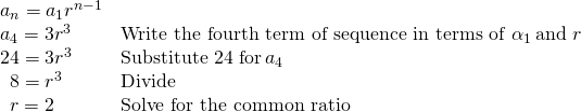 Rendered by QuickLaTeX.com \begin{array}{ll}{a}_{n}={a}_{1}{r}^{n-1}\hfill & \hfill \\ {a}_{4}=3{r}^{3}\hfill & \text{Write the fourth term of sequence in terms of }{\alpha }_{1}\,\text{and }r\hfill \\ 24=3{r}^{3}\hfill & \text{Substitute }24\text{ for}\,{a}_{4}\hfill \\ \,\,\,8={r}^{3}\hfill & \text{Divide}\hfill \\ \,\,\,r=2\hfill & \text{Solve for the common ratio}\hfill \end{array}
