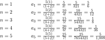 Rendered by QuickLaTeX.com \begin{array}{lllll}n=1\hfill & \hfill & \hfill & \hfill & {a}_{1}=\frac{5\left(1\right)}{\left(1+2\right)!}=\frac{5}{3!}=\frac{5}{3·2·1}=\frac{5}{6}\hfill \\ n=2\hfill & \hfill & \hfill & \hfill & {a}_{2}=\frac{5\left(2\right)}{\left(2+2\right)!}=\frac{10}{4!}=\frac{10}{4·3·2·1}=\frac{5}{12}\hfill \\ n=3\hfill & \hfill & \hfill & \hfill & {a}_{3}=\frac{5\left(3\right)}{\left(3+2\right)!}=\frac{15}{5!}=\frac{15}{5·4·3·2·1}=\frac{1}{8}\hfill \\ n=4\hfill & \hfill & \hfill & \hfill & {a}_{4}=\frac{5\left(4\right)}{\left(4+2\right)!}=\frac{20}{6!}=\frac{20}{6·5·4·3·2·1}=\frac{1}{36}\hfill \\ n=5\hfill & \hfill & \hfill & \hfill & {a}_{5}=\frac{5\left(5\right)}{\left(5+2\right)!}=\frac{25}{7!}=\frac{25}{7·6·5·4·3·2·1}=\frac{5}{1\text{,}008}\hfill \end{array}