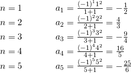 Rendered by QuickLaTeX.com \begin{array}{lll}n=1\hfill & \begin{array}{cc}& \end{array}\hfill & {a}_{1}=\frac{{\left(-1\right)}^{1}{1}^{2}}{1+1}=-\frac{1}{2}\hfill \\ n=2\hfill & \begin{array}{cc}& \end{array}\hfill & {a}_{2}=\frac{{\left(-1\right)}^{2}{2}^{2}}{2+1}=\frac{4}{3}\hfill \\ n=3\hfill & \begin{array}{cc}& \end{array}\hfill & {a}_{3}=\frac{{\left(-1\right)}^{3}{3}^{2}}{3+1}=-\frac{9}{4}\hfill \\ n=4\hfill & \begin{array}{cc}& \end{array}\hfill & {a}_{4}=\frac{{\left(-1\right)}^{4}{4}^{2}}{4+1}=\frac{16}{5}\hfill \\ n=5\hfill & \hfill & {a}_{5}=\frac{{\left(-1\right)}^{5}{5}^{2}}{5+1}=-\frac{25}{6}\hfill \end{array}