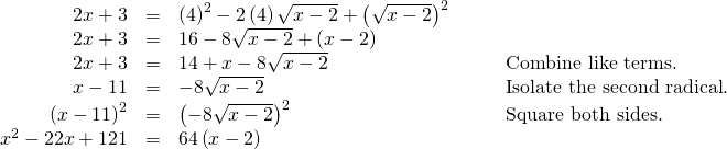 Rendered by QuickLaTeX.com \begin{array}{cccc}\hfill 2x+3& =& {\left(4\right)}^{2}-2\left(4\right)\sqrt{x-2}+{\left(\sqrt{x-2}\right)}^{2}\hfill & \\ \hfill 2x+3& =& 16-8\sqrt{x-2}+\left(x-2\right)\hfill & \\ \hfill 2x+3& =& 14+x-8\sqrt{x-2}\hfill & \phantom{\rule{2em}{0ex}}\text{Combine like terms}.\hfill \\ \hfill x-11& =& -8\sqrt{x-2}\hfill & \phantom{\rule{2em}{0ex}}\text{Isolate the second radical}.\hfill \\ \hfill {\left(x-11\right)}^{2}& =& {\left(-8\sqrt{x-2}\right)}^{2}\hfill & \phantom{\rule{2em}{0ex}}\text{Square both sides}.\hfill \\ \hfill {x}^{2}-22x+121& =& 64\left(x-2\right)\hfill & \end{array}