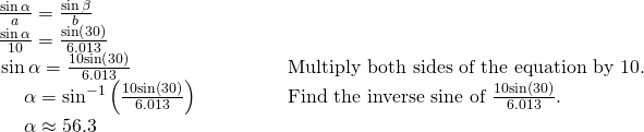 Rendered by QuickLaTeX.com \begin{array}{ll}\frac{\mathrm{sin}\,\alpha }{a}=\frac{\mathrm{sin}\,\beta }{b}\hfill & \hfill \\ \frac{\mathrm{sin}\,\alpha }{10}=\frac{\mathrm{sin}\left(30°\right)}{6.013}\hfill & \hfill \\ \,\mathrm{sin}\,\alpha =\frac{10\mathrm{sin}\left(30°\right)}{6.013}\hfill & \text{Multiply both sides of the equation by 10}.\hfill \\ \,\,\,\,\,\,\,\,\alpha ={\mathrm{sin}}^{-1}\left(\frac{10\mathrm{sin}\left(30°\right)}{6.013}\right)\begin{array}{cccc}& & & \end{array}\hfill & \text{Find the inverse sine of }\frac{10\mathrm{sin}\left(30°\right)}{6.013}.\hfill \\ \,\,\,\,\,\,\,\,\alpha \approx 56.3°\hfill & \hfill \end{array}