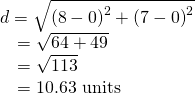 Rendered by QuickLaTeX.com \begin{array}{l}d=\sqrt{{\left(8-0\right)}^{2}+{\left(7-0\right)}^{2}}\hfill \\ \phantom{\rule{.7em}{0ex}}=\sqrt{64+49}\hfill \\ \phantom{\rule{.7em}{0ex}}=\sqrt{113}\hfill \\ \phantom{\rule{.7em}{0ex}}=10.63\text{ units}\hfill \end{array}