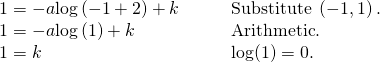 Rendered by QuickLaTeX.com \begin{array}{ll}1=-a\mathrm{log}\left(-1+2\right)+k\,\,\,\,\,\,\,\,\,\,\,\,\hfill & \text{Substitute }\left(-1,1\right).\hfill \\ 1=-a\mathrm{log}\left(1\right)+k\hfill & \text{Arithmetic}.\hfill \\ 1=k\hfill & \text{log(1)}=0.\hfill \end{array}